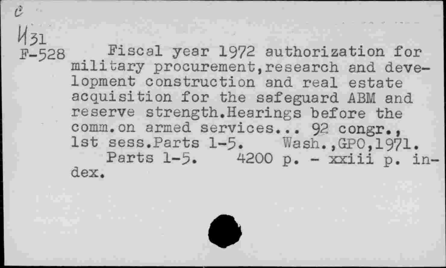 ﻿a
M51
F-528 Fiscal year 1972 authorization for military procurement,research and development construction and real estate acquisition for the safeguard ABM and reserve strength.Hearings before the comm, on armed services... 9?. congr., 1st sess.Parts 1-5. Wash.,GPO,1971.
Parts 1-5.	4200 p. - xxiii p. in-
dex.